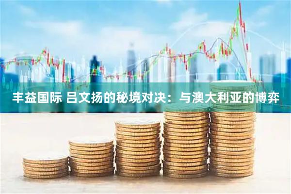 丰益国际 吕文扬的秘境对决：与澳大利亚的博弈