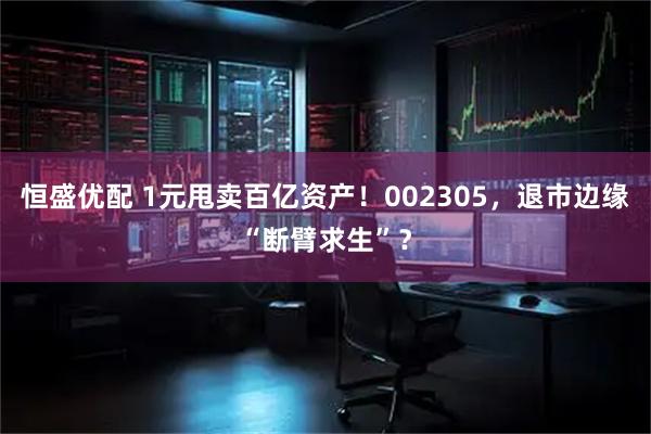 恒盛优配 1元甩卖百亿资产！002305，退市边缘“断臂求生”？