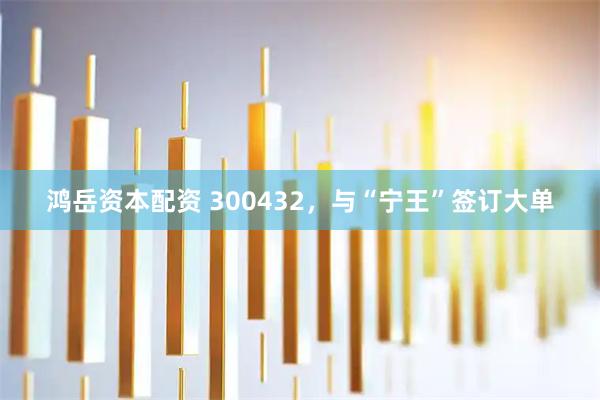 鸿岳资本配资 300432，与“宁王”签订大单