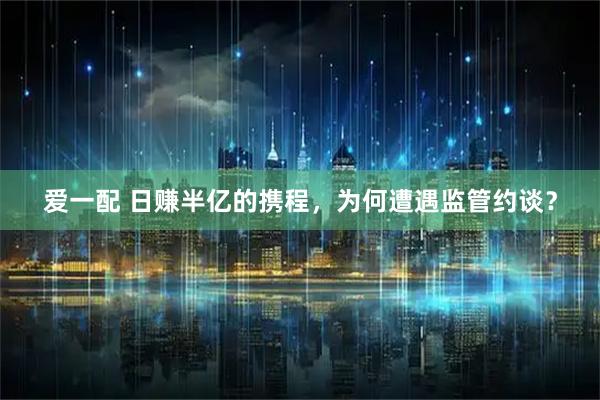 爱一配 日赚半亿的携程，为何遭遇监管约谈？
