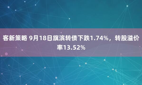 客新策略 9月18日旗滨转债下跌1.74%，转股溢价率13.52%