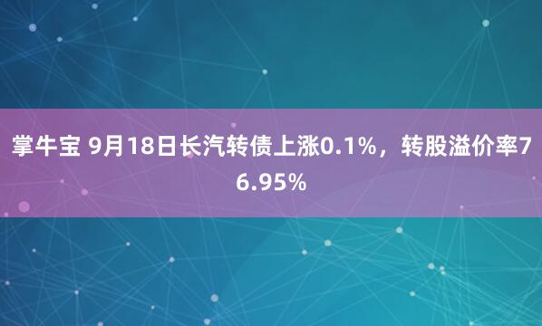 掌牛宝 9月18日长汽转债上涨0.1%，转股溢价率76.95%