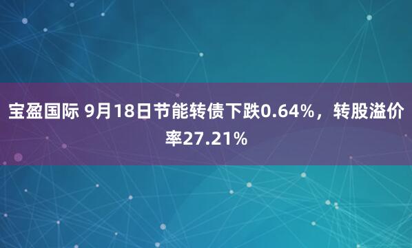 宝盈国际 9月18日节能转债下跌0.64%，转股溢价率27.21%