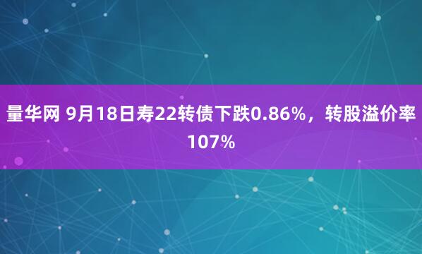 量华网 9月18日寿22转债下跌0.86%，转股溢价率107%