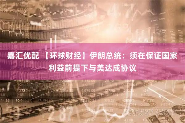 嘉汇优配 【环球财经】伊朗总统：须在保证国家利益前提下与美达成协议