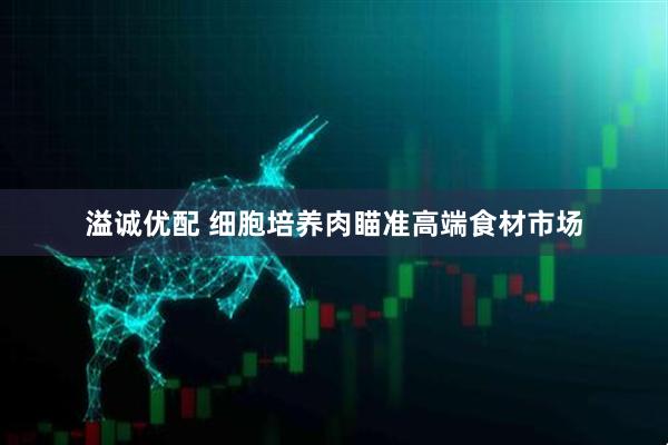 溢诚优配 细胞培养肉瞄准高端食材市场
