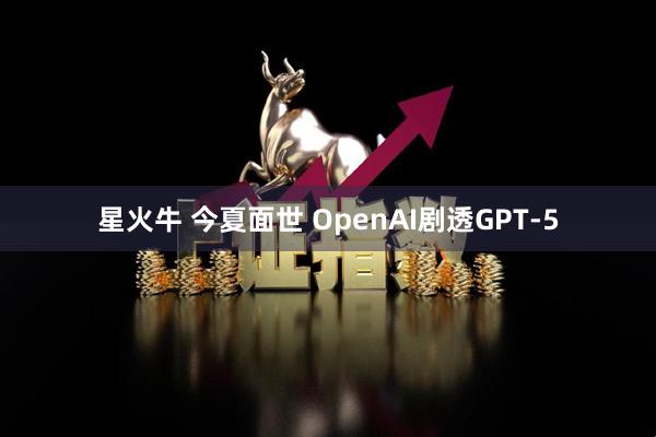 星火牛 今夏面世 OpenAI剧透GPT-5