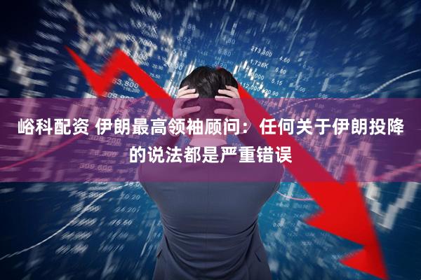 峪科配资 伊朗最高领袖顾问：任何关于伊朗投降的说法都是严重错误