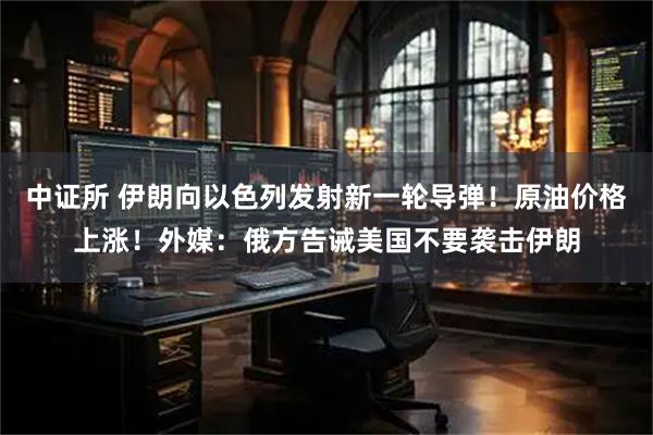 中证所 伊朗向以色列发射新一轮导弹！原油价格上涨！外媒：俄方告诫美国不要袭击伊朗
