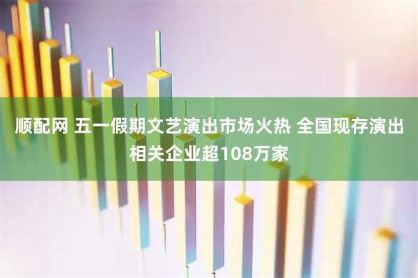 顺配网 五一假期文艺演出市场火热 全国现存演出相关企业超108万家
