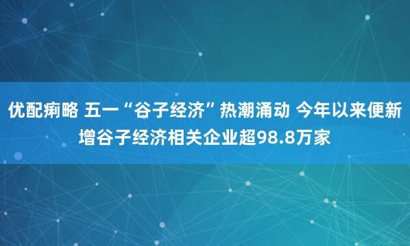 优配痢略 五一“谷子经济”热潮涌动 今年以来便新增谷子经济相关企业超98.8万家