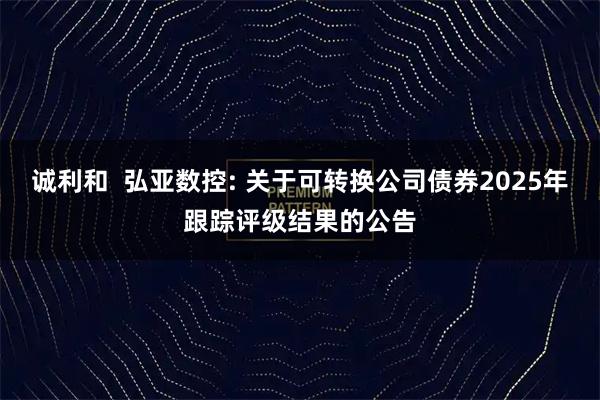 诚利和  弘亚数控: 关于可转换公司债券2025年跟踪评级结果的公告