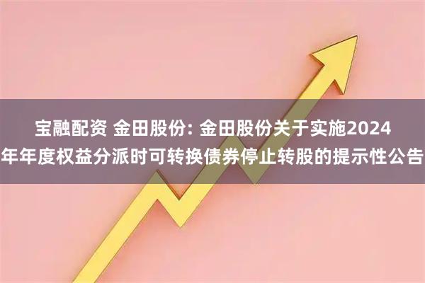 宝融配资 金田股份: 金田股份关于实施2024年年度权益分派时可转换债券停止转股的提示性公告