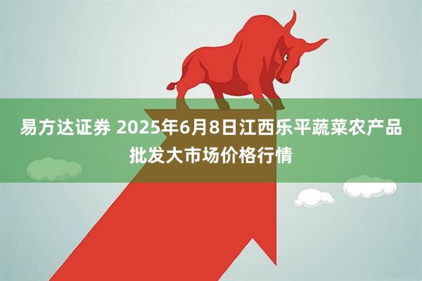 易方达证券 2025年6月8日江西乐平蔬菜农产品批发大市场价格行情