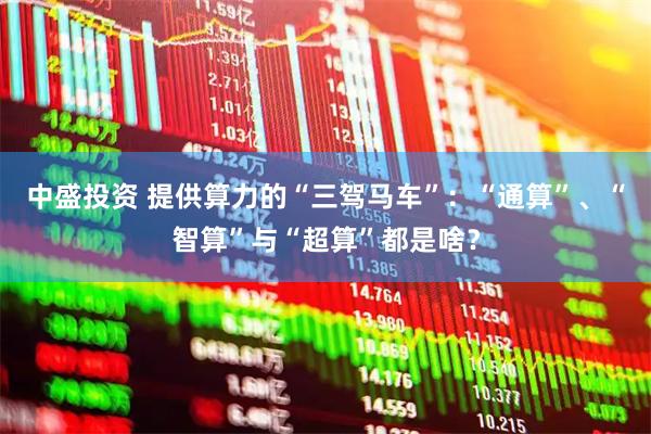 中盛投资 提供算力的“三驾马车”：“通算”、“智算”与“超算”都是啥？