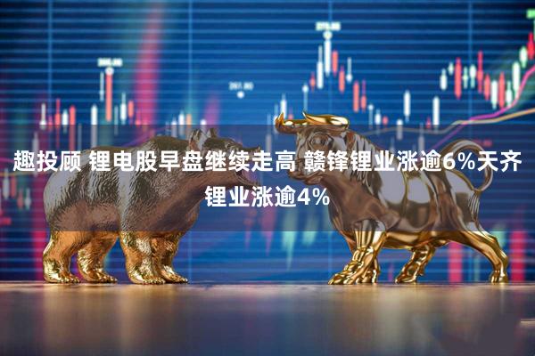 趣投顾 锂电股早盘继续走高 赣锋锂业涨逾6%天齐锂业涨逾4%