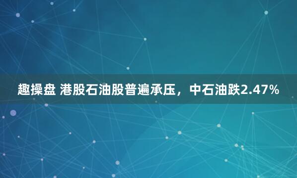 趣操盘 港股石油股普遍承压，中石油跌2.47%