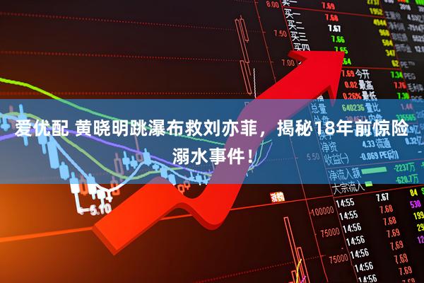 爱优配 黄晓明跳瀑布救刘亦菲，揭秘18年前惊险溺水事件！