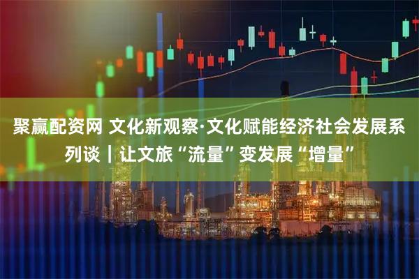 聚赢配资网 文化新观察·文化赋能经济社会发展系列谈｜让文旅“流量”变发展“增量”