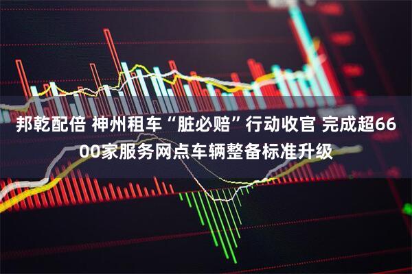 邦乾配倍 神州租车“脏必赔”行动收官 完成超6600家服务网点车辆整备标准升级