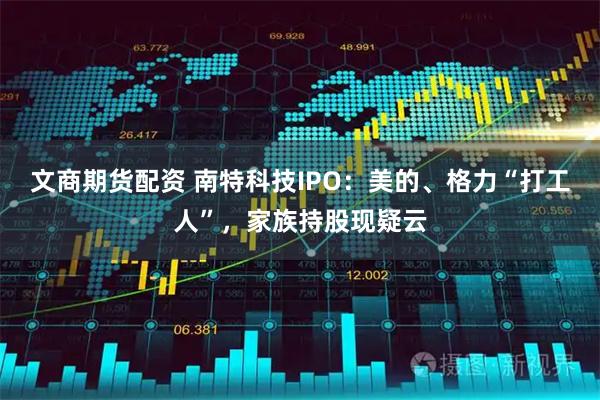 文商期货配资 南特科技IPO：美的、格力“打工人”，家族持股现疑云