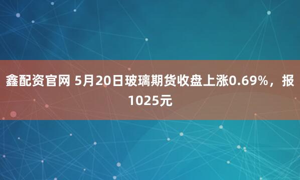 鑫配资官网 5月20日玻璃期货收盘上涨0.69%，报1025元