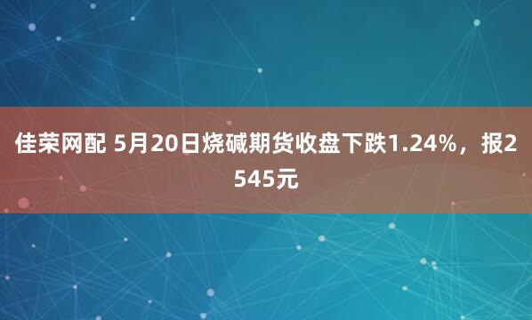 佳荣网配 5月20日烧碱期货收盘下跌1.24%，报2545元