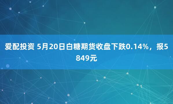爱配投资 5月20日白糖期货收盘下跌0.14%，报5849元