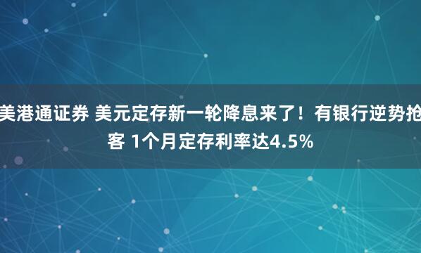 美港通证券 美元定存新一轮降息来了！有银行逆势抢客 1个月定存利率达4.5%