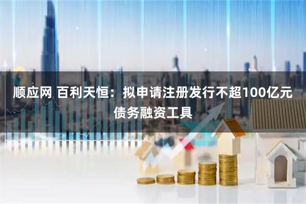 顺应网 百利天恒：拟申请注册发行不超100亿元债务融资工具