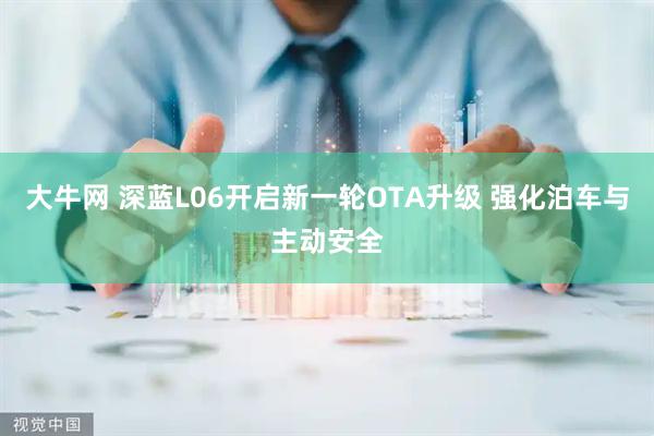 大牛网 深蓝L06开启新一轮OTA升级 强化泊车与主动安全