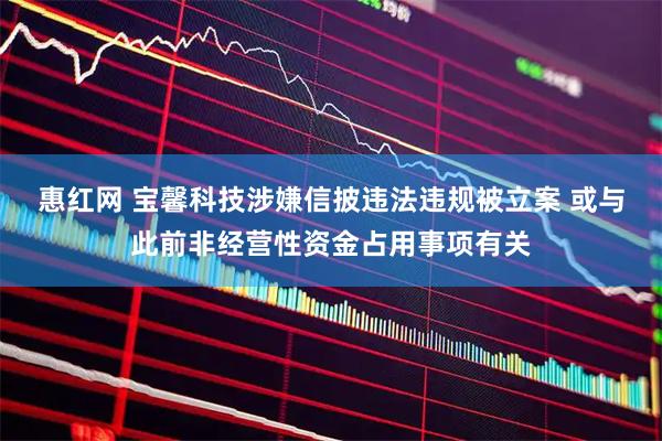 惠红网 宝馨科技涉嫌信披违法违规被立案 或与此前非经营性资金占用事项有关