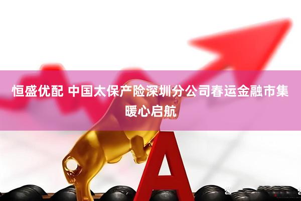 恒盛优配 中国太保产险深圳分公司春运金融市集暖心启航