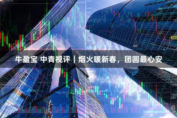 牛盈宝 中青视评｜烟火暖新春，团圆最心安