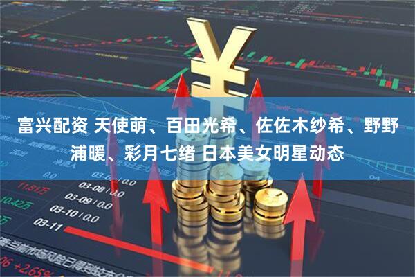 富兴配资 天使萌、百田光希、佐佐木纱希、野野浦暖、彩月七绪 日本美女明星动态