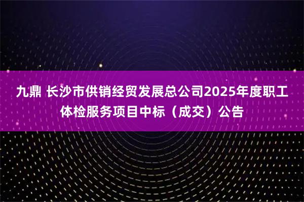 九鼎 长沙市供销经贸发展总公司2025年度职工体检服务项目中标（成交）公告