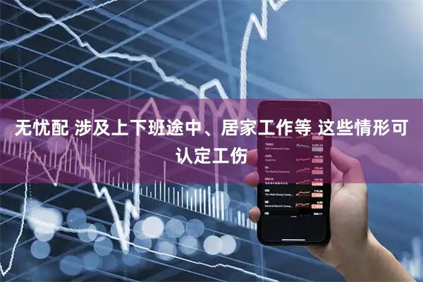 无忧配 涉及上下班途中、居家工作等 这些情形可认定工伤