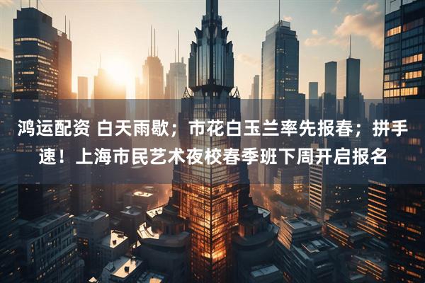 鸿运配资 白天雨歇；市花白玉兰率先报春；拼手速！上海市民艺术夜校春季班下周开启报名