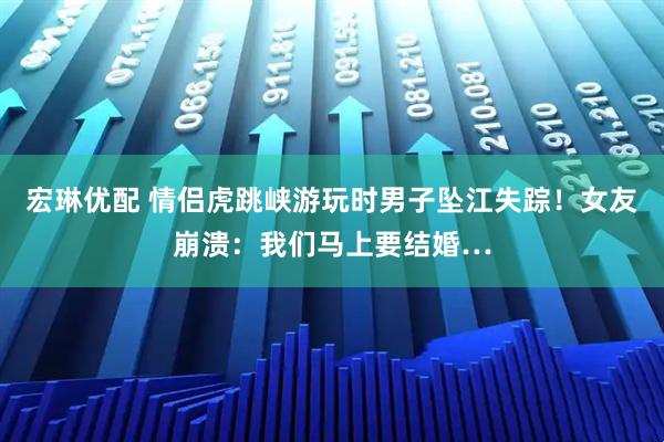 宏琳优配 情侣虎跳峡游玩时男子坠江失踪！女友崩溃：我们马上要结婚…
