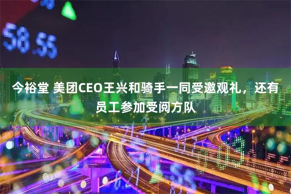 今裕堂 美团CEO王兴和骑手一同受邀观礼,还有员工参加受阅方队