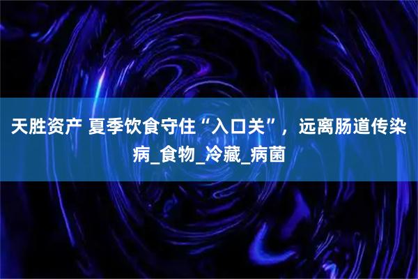 天胜资产 夏季饮食守住“入口关”,远离肠道传染病_食物_冷藏_病菌