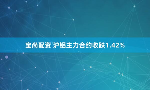 宝尚配资 沪铝主力合约收跌1.42%